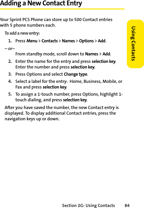 Section 2G: Using Contacts 84Using ContactsAdding a New Contact EntryYour Sprint PCS Phone can store up to 500 Contact entries with 5 phone numbers each.To add a new entry:1. Press Menu &gt; Contacts &gt; Names &gt; Options &gt; Add.– or–From standby mode, scroll down to Names &gt; Add.2. Enter the name for the entry and press selection key.Enter the number and press selection key.3. Press Options and select Change type.4. Select a label for the entry:  Home, Business, Mobile, or Fax and press selection key.5. To assign a 1-touch number, press Options, highlight 1-touch dialing, and press selection key.After you have saved the number, the new Contact entry is displayed. To display additional Contact entries, press the navigation keys up or down.