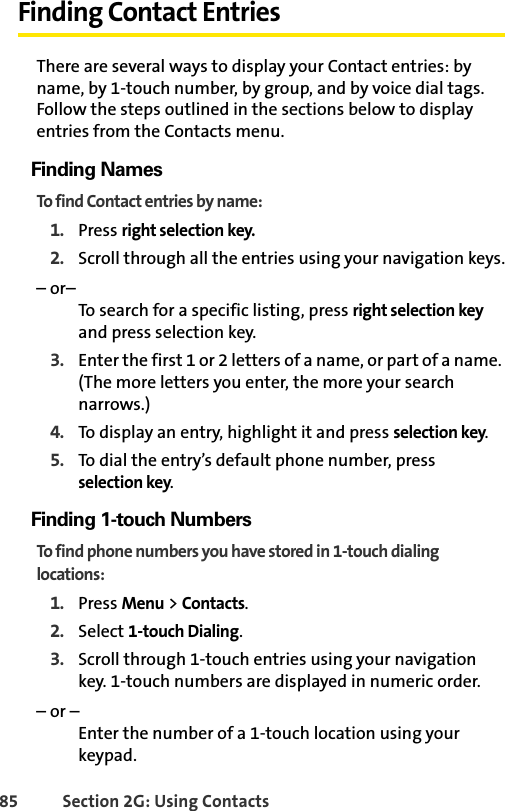85 Section 2G: Using ContactsFinding Contact EntriesThere are several ways to display your Contact entries: by name, by 1-touch number, by group, and by voice dial tags. Follow the steps outlined in the sections below to display entries from the Contacts menu.Finding NamesTo find Contact entries by name:1. Press right selection key.2. Scroll through all the entries using your navigation keys.– or–To search for a specific listing, press right selection key and press selection key.3. Enter the first 1 or 2 letters of a name, or part of a name. (The more letters you enter, the more your search narrows.)4. To display an entry, highlight it and press selection key.5. To dial the entry’s default phone number, press selection key.Finding 1-touch NumbersTo find phone numbers you have stored in 1-touch dialing locations:1. Press Menu &gt; Contacts.2. Select 1-touch Dialing.3. Scroll through 1-touch entries using your navigation key. 1-touch numbers are displayed in numeric order. – or –Enter the number of a 1-touch location using your keypad.