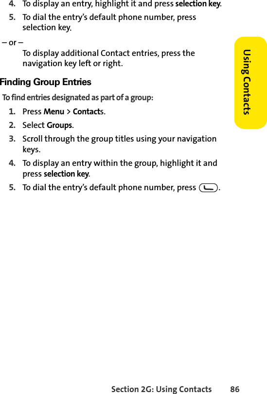 Section 2G: Using Contacts 86Using Contacts4. To display an entry, highlight it and press selection key.5. To dial the entry’s default phone number, press selection key.– or –To display additional Contact entries, press the navigation key left or right.Finding Group EntriesTo find entries designated as part of a group:1. Press Menu &gt; Contacts.2. Select Groups.3. Scroll through the group titles using your navigation keys. 4. To display an entry within the group, highlight it and press selection key.5. To dial the entry’s default phone number, press  .