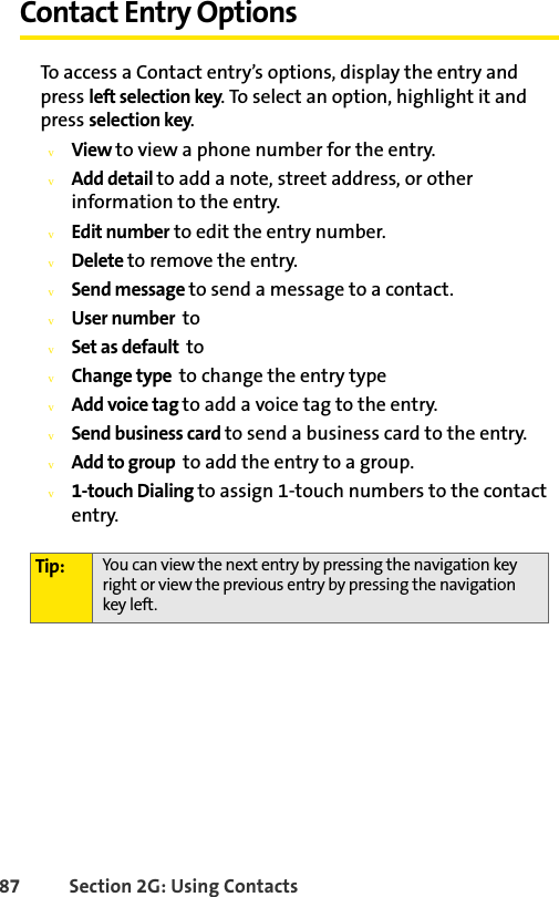 87 Section 2G: Using ContactsContact Entry OptionsTo access a Contact entry’s options, display the entry and press left selection key. To select an option, highlight it and press selection key.vView to view a phone number for the entry. vAdd detail to add a note, street address, or other information to the entry.vEdit number to edit the entry number.vDelete to remove the entry.vSend message to send a message to a contact.vUser number  to vSet as default  to vChange type  to change the entry typevAdd voice tag to add a voice tag to the entry.vSend business card to send a business card to the entry.vAdd to group  to add the entry to a group.v1-touch Dialing to assign 1-touch numbers to the contact entry.Tip: You can view the next entry by pressing the navigation key right or view the previous entry by pressing the navigation key left.