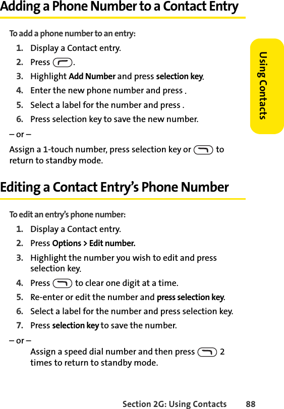 Section 2G: Using Contacts 88Using ContactsAdding a Phone Number to a Contact EntryTo add a phone number to an entry:1. Display a Contact entry.2. Press .3. Highlight Add Number and press selection key.4. Enter the new phone number and press .5. Select a label for the number and press .6. Press selection key to save the new number.– or –Assign a 1-touch number, press selection key or   to return to standby mode.Editing a Contact Entry’s Phone NumberTo edit an entry’s phone number:1. Display a Contact entry.2. Press Options &gt; Edit number.3. Highlight the number you wish to edit and press selection key.4. Press   to clear one digit at a time.5. Re-enter or edit the number and press selection key.6. Select a label for the number and press selection key.7. Press selection key to save the number.– or – Assign a speed dial number and then press   2 times to return to standby mode.