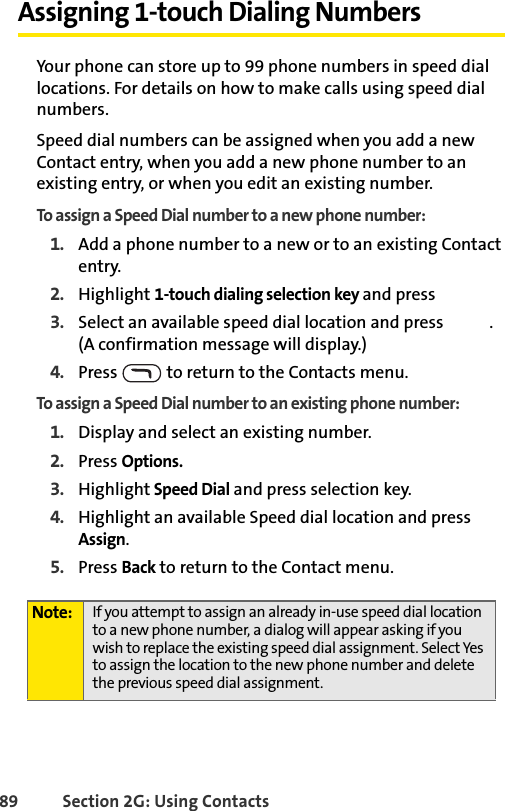 89 Section 2G: Using ContactsAssigning 1-touch Dialing NumbersYour phone can store up to 99 phone numbers in speed dial locations. For details on how to make calls using speed dial numbers.Speed dial numbers can be assigned when you add a new Contact entry, when you add a new phone number to an existing entry, or when you edit an existing number.To assign a Speed Dial number to a new phone number:1. Add a phone number to a new or to an existing Contact entry.2. Highlight 1-touch dialing selection key and press 3. Select an available speed dial location and press  . (A confirmation message will display.)4. Press   to return to the Contacts menu.To assign a Speed Dial number to an existing phone number:1. Display and select an existing number. 2. Press Options. 3. Highlight Speed Dial and press selection key. 4. Highlight an available Speed dial location and press Assign.5. Press Back to return to the Contact menu.Note: If you attempt to assign an already in-use speed dial location to a new phone number, a dialog will appear asking if you wish to replace the existing speed dial assignment. Select Yes to assign the location to the new phone number and delete the previous speed dial assignment.