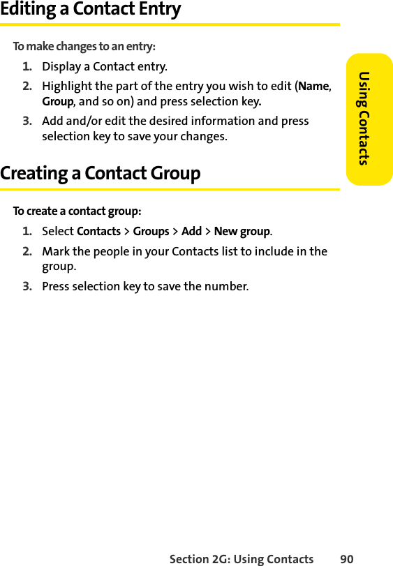 Section 2G: Using Contacts 90Using ContactsEditing a Contact EntryTo make changes to an entry:1. Display a Contact entry.2. Highlight the part of the entry you wish to edit (Name, Group, and so on) and press selection key.3. Add and/or edit the desired information and press selection key to save your changes.Creating a Contact GroupTo create a contact group:1. Select Contacts &gt; Groups &gt; Add &gt; New group.2. Mark the people in your Contacts list to include in the group. 3. Press selection key to save the number.