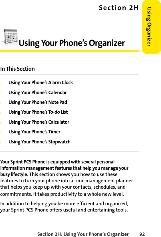 Section 2H: Using Your Phone’s Organizer 92Using Organizer Section 2HUsing Your Phone’s OrganizerIn This SectionlUsing Your Phone’s Alarm ClocklUsing Your Phone’s CalendarlUsing Your Phone’s Note PadlUsing Your Phone’s To-do ListlUsing Your Phone’s CalculatorlUsing Your Phone’s TimerlUsing Your Phone’s StopwatchYour Sprint PCS Phone is equipped with several personal information management features that help you manage your busy lifestyle. This section shows you how to use these features to turn your phone into a time management planner that helps you keep up with your contacts, schedules, and commitments. It takes productivity to a whole new level.In addition to helping you be more efficient and organized, your Sprint PCS Phone offers useful and entertaining tools.