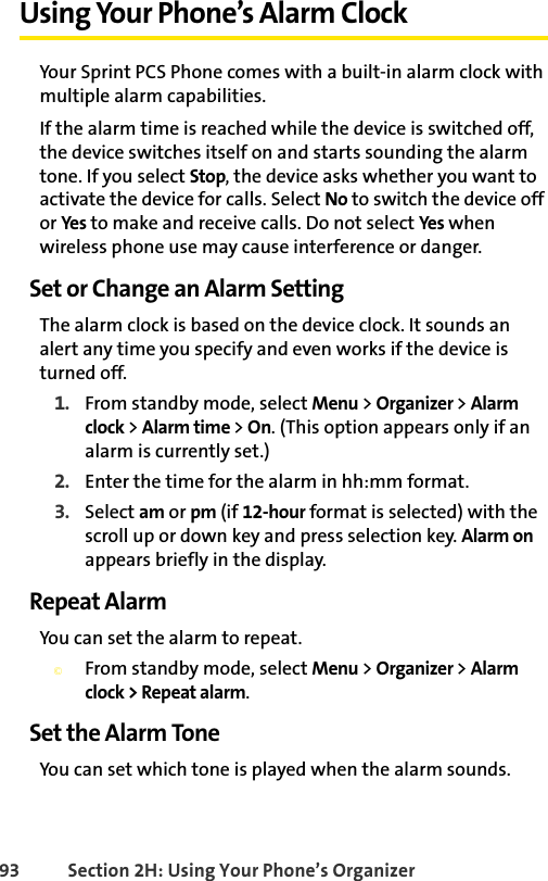 93 Section 2H: Using Your Phone’s OrganizerUsing Your Phone’s Alarm ClockYour Sprint PCS Phone comes with a built-in alarm clock with multiple alarm capabilities. If the alarm time is reached while the device is switched off, the device switches itself on and starts sounding the alarm tone. If you select Stop, the device asks whether you want to activate the device for calls. Select No to switch the device off or Yes to make and receive calls. Do not select Yes when wireless phone use may cause interference or danger.Set or Change an Alarm SettingThe alarm clock is based on the device clock. It sounds an alert any time you specify and even works if the device is turned off.1. From standby mode, select Menu &gt; Organizer &gt; Alarm clock &gt; Alarm time &gt; On. (This option appears only if an alarm is currently set.)2. Enter the time for the alarm in hh:mm format. 3. Select am or pm (if 12-hour format is selected) with the scroll up or down key and press selection key. Alarm on appears briefly in the display.Repeat AlarmYou can set the alarm to repeat. ©From standby mode, select Menu &gt; Organizer &gt; Alarm clock &gt; Repeat alarm. Set the Alarm ToneYou can set which tone is played when the alarm sounds.