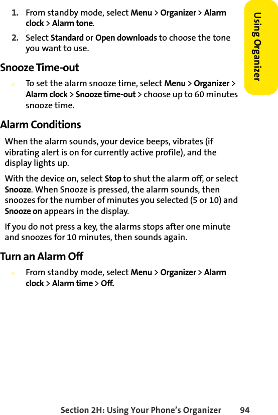 Section 2H: Using Your Phone’s Organizer 94Using Organizer 1. From standby mode, select Menu &gt; Organizer &gt; Alarm clock &gt; Alarm tone.2. Select Standard or Open downloads to choose the tone you want to use.Snooze Time-out©To set the alarm snooze time, select Menu &gt; Organizer &gt; Alarm clock &gt; Snooze time-out &gt; choose up to 60 minutes snooze time.Alarm ConditionsWhen the alarm sounds, your device beeps, vibrates (if vibrating alert is on for currently active profile), and the display lights up.With the device on, select Stop to shut the alarm off, or select Snooze. When Snooze is pressed, the alarm sounds, then snoozes for the number of minutes you selected (5 or 10) and Snooze on appears in the display.If you do not press a key, the alarms stops after one minute and snoozes for 10 minutes, then sounds again.Turn an Alarm Off©From standby mode, select Menu &gt; Organizer &gt; Alarm clock &gt; Alarm time &gt; Off.