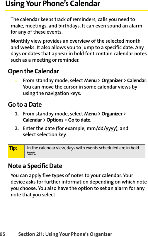 95 Section 2H: Using Your Phone’s OrganizerUsing Your Phone’s CalendarThe calendar keeps track of reminders, calls you need to make, meetings, and birthdays. It can even sound an alarm for any of these events.Monthly view provides an overview of the selected month and weeks. It also allows you to jump to a specific date. Any days or dates that appear in bold font contain calendar notes such as a meeting or reminder.Open the Calendar©From standby mode, select Menu &gt; Organizer &gt; Calendar. You can move the cursor in some calendar views by using the navigation keys.Go to a Date1. From standby mode, select Menu &gt; Organizer &gt; Calendar &gt; Options &gt; Go to date.2. Enter the date (for example, mm/dd/yyyy), and select selection key.Note a Specific DateYou can apply five types of notes to your calendar. Your device asks for further information depending on which note you choose. You also have the option to set an alarm for any note that you select.Tip: In the calendar view, days with events scheduled are in bold text.