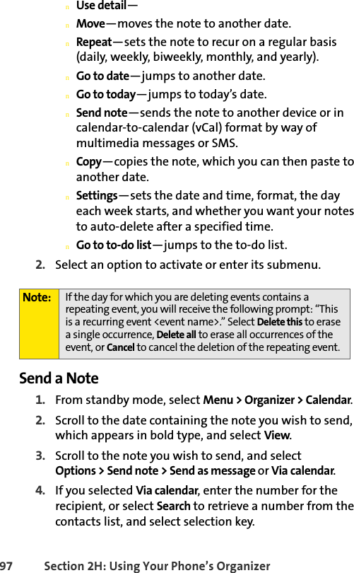 97 Section 2H: Using Your Phone’s OrganizernUse detail—nMove—moves the note to another date.nRepeat—sets the note to recur on a regular basis (daily, weekly, biweekly, monthly, and yearly).nGo to date—jumps to another date.nGo to today—jumps to today’s date.nSend note—sends the note to another device or in calendar-to-calendar (vCal) format by way of multimedia messages or SMS.nCopy—copies the note, which you can then paste to another date.nSettings—sets the date and time, format, the day each week starts, and whether you want your notes to auto-delete after a specified time.nGo to to-do list—jumps to the to-do list.2. Select an option to activate or enter its submenu.Send a Note1. From standby mode, select Menu &gt; Organizer &gt; Calendar.2. Scroll to the date containing the note you wish to send, which appears in bold type, and select View.3. Scroll to the note you wish to send, and select Options &gt; Send note &gt; Send as message or Via calendar.4. If you selected Via calendar, enter the number for the recipient, or select Search to retrieve a number from the contacts list, and select selection key. Note: If the day for which you are deleting events contains a repeating event, you will receive the following prompt: “This is a recurring event &lt;event name&gt;.” Select Delete this to erase a single occurrence, Delete all to erase all occurrences of the event, or Cancel to cancel the deletion of the repeating event.