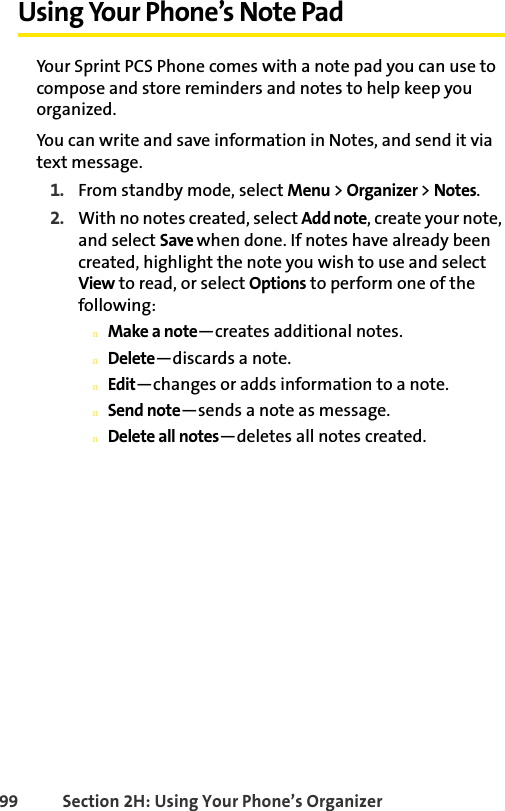 99 Section 2H: Using Your Phone’s OrganizerUsing Your Phone’s Note PadYour Sprint PCS Phone comes with a note pad you can use to compose and store reminders and notes to help keep you organized.You can write and save information in Notes, and send it via text message. 1. From standby mode, select Menu &gt; Organizer &gt; Notes. 2. With no notes created, select Add note, create your note, and select Save when done. If notes have already been created, highlight the note you wish to use and select View to read, or select Options to perform one of the following:nMake a note—creates additional notes.nDelete—discards a note.nEdit—changes or adds information to a note.nSend note—sends a note as message.nDelete all notes—deletes all notes created.
