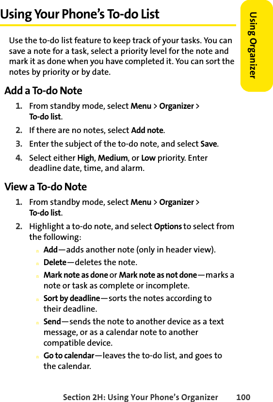 Section 2H: Using Your Phone’s Organizer 100Using Organizer Using Your Phone’s To-do ListUse the to-do list feature to keep track of your tasks. You can save a note for a task, select a priority level for the note and mark it as done when you have completed it. You can sort the notes by priority or by date. Add a To-do Note1. From standby mode, select Menu &gt; Organizer &gt; To-do list.2. If there are no notes, select Add note.3. Enter the subject of the to-do note, and select Save.4. Select either High, Medium, or Low priority. Enter deadline date, time, and alarm.View a To-do Note1. From standby mode, select Menu &gt; Organizer &gt; To-do list.2. Highlight a to-do note, and select Options to select from the following:nAdd—adds another note (only in header view).nDelete—deletes the note.nMark note as done or Mark note as not done—marks a note or task as complete or incomplete.nSort by deadline—sorts the notes according to their deadline.nSend—sends the note to another device as a text message, or as a calendar note to another compatible device.nGo to calendar—leaves the to-do list, and goes to the calendar.