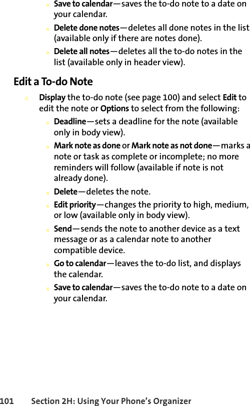 101 Section 2H: Using Your Phone’s OrganizernSave to calendar—saves the to-do note to a date on your calendar.nDelete done notes—deletes all done notes in the list (available only if there are notes done).nDelete all notes—deletes all the to-do notes in the list (available only in header view).Edit a To-do Note©Display the to-do note (see page 100) and select Edit to edit the note or Options to select from the following:nDeadline—sets a deadline for the note (available only in body view).nMark note as done or Mark note as not done—marks a note or task as complete or incomplete; no more reminders will follow (available if note is not already done).nDelete—deletes the note.nEdit priority—changes the priority to high, medium, or low (available only in body view).nSend—sends the note to another device as a text message or as a calendar note to another compatible device.nGo to calendar—leaves the to-do list, and displays the calendar.nSave to calendar—saves the to-do note to a date on your calendar.