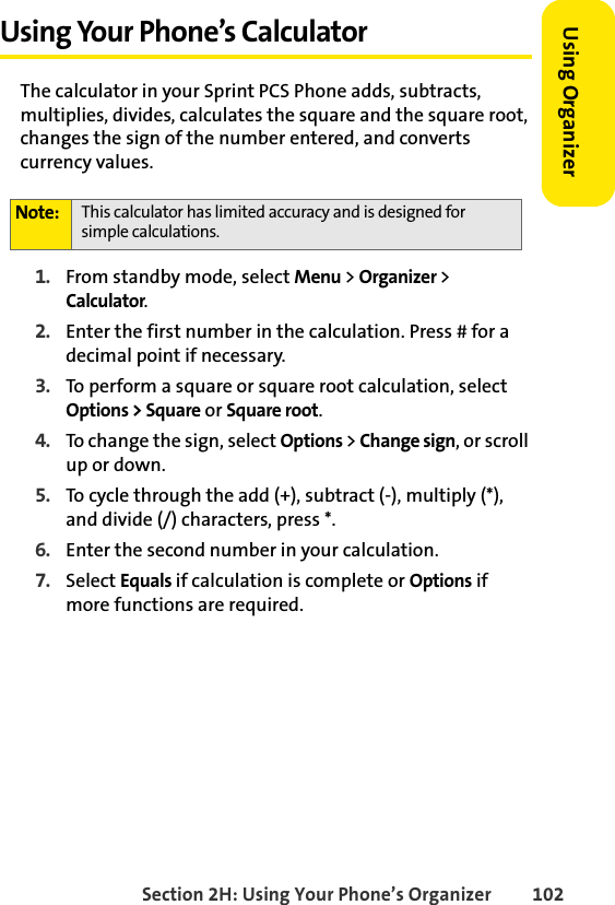 Section 2H: Using Your Phone’s Organizer 102Using Organizer Using Your Phone’s CalculatorThe calculator in your Sprint PCS Phone adds, subtracts, multiplies, divides, calculates the square and the square root, changes the sign of the number entered, and converts currency values.1. From standby mode, select Menu &gt; Organizer &gt; Calculator.2. Enter the first number in the calculation. Press # for a decimal point if necessary.3. To perform a square or square root calculation, select Options &gt; Square or Square root. 4. To change the sign, select Options &gt; Change sign, or scroll up or down.5. To cycle through the add (+), subtract (-), multiply (*), and divide (/) characters, press *. 6. Enter the second number in your calculation.7. Select Equals if calculation is complete or Options if more functions are required. Note: This calculator has limited accuracy and is designed for simple calculations.