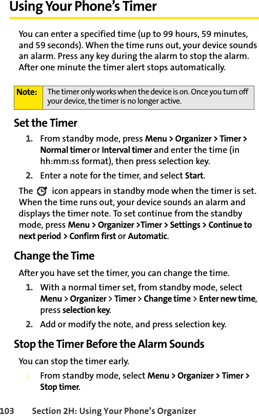 103 Section 2H: Using Your Phone’s OrganizerUsing Your Phone’s TimerYou can enter a specified time (up to 99 hours, 59 minutes, and 59 seconds). When the time runs out, your device sounds an alarm. Press any key during the alarm to stop the alarm. After one minute the timer alert stops automatically.Set the Timer1. From standby mode, press Menu &gt; Organizer &gt; Timer &gt; Normal timer or Interval timer and enter the time (in hh:mm:ss format), then press selection key.2. Enter a note for the timer, and select Start. The   icon appears in standby mode when the timer is set. When the time runs out, your device sounds an alarm and displays the timer note. To set continue from the standby mode, press Menu &gt; Organizer &gt;Timer &gt; Settings &gt; Continue to next period &gt; Confirm first or Automatic.Change the TimeAfter you have set the timer, you can change the time.1. With a normal timer set, from standby mode, select Menu &gt; Organizer &gt; Timer &gt; Change time &gt; Enter new time, press selection key.2. Add or modify the note, and press selection key.Stop the Timer Before the Alarm SoundsYou can stop the timer early. ©From standby mode, select Menu &gt; Organizer &gt; Timer &gt; Stop timer.Note: The timer only works when the device is on. Once you turn off your device, the timer is no longer active.