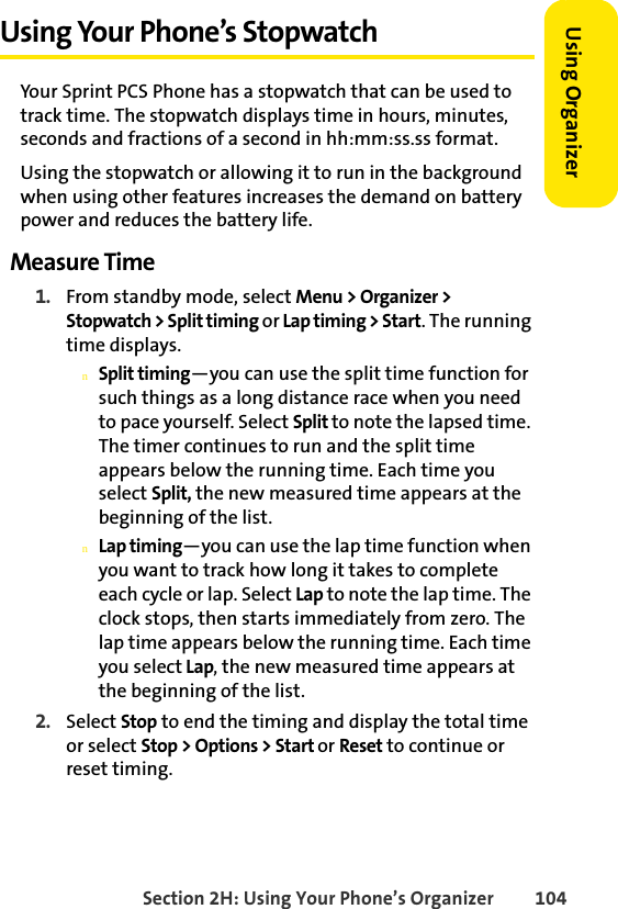 Section 2H: Using Your Phone’s Organizer 104Using Organizer Using Your Phone’s StopwatchYour Sprint PCS Phone has a stopwatch that can be used to track time. The stopwatch displays time in hours, minutes, seconds and fractions of a second in hh:mm:ss.ss format.Using the stopwatch or allowing it to run in the background when using other features increases the demand on battery power and reduces the battery life. Measure Time1. From standby mode, select Menu &gt; Organizer &gt; Stopwatch &gt; Split timing or Lap timing &gt; Start. The running time displays.nSplit timing—you can use the split time function for such things as a long distance race when you need to pace yourself. Select Split to note the lapsed time. The timer continues to run and the split time appears below the running time. Each time you select Split, the new measured time appears at the beginning of the list.nLap timing—you can use the lap time function when you want to track how long it takes to complete each cycle or lap. Select Lap to note the lap time. The clock stops, then starts immediately from zero. The lap time appears below the running time. Each time you select Lap, the new measured time appears at the beginning of the list.2. Select Stop to end the timing and display the total time or select Stop &gt; Options &gt; Start or Reset to continue or reset timing.