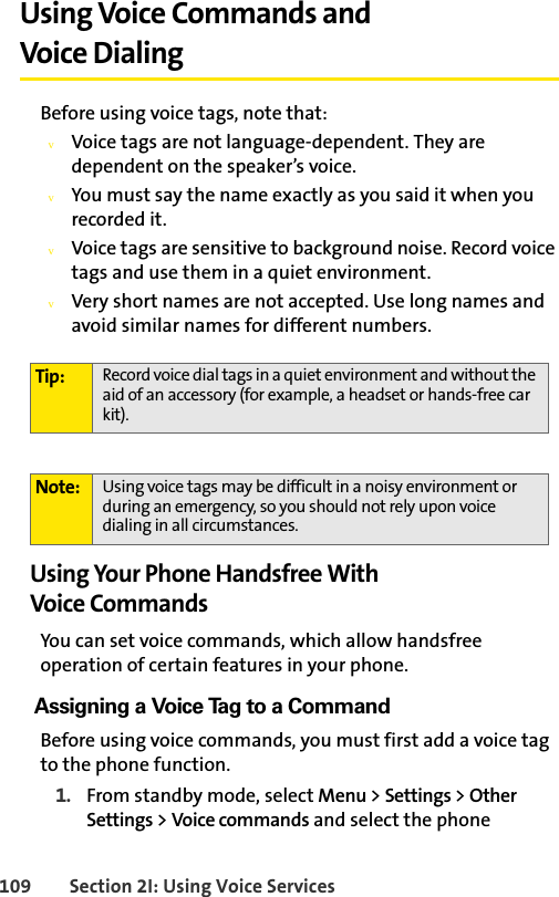 109 Section 2I: Using Voice ServicesUsing Voice Commands and Voice DialingBefore using voice tags, note that:vVoice tags are not language-dependent. They are dependent on the speaker’s voice.vYou must say the name exactly as you said it when you recorded it.vVoice tags are sensitive to background noise. Record voice tags and use them in a quiet environment.vVery short names are not accepted. Use long names and avoid similar names for different numbers.Using Your Phone Handsfree With Voice CommandsYou can set voice commands, which allow handsfree operation of certain features in your phone. Assigning a Voice Tag to a CommandBefore using voice commands, you must first add a voice tag to the phone function. 1. From standby mode, select Menu &gt; Settings &gt; Other Settings &gt; Voice commands and select the phone Tip: Record voice dial tags in a quiet environment and without the aid of an accessory (for example, a headset or hands-free car kit).Note: Using voice tags may be difficult in a noisy environment or during an emergency, so you should not rely upon voice dialing in all circumstances.