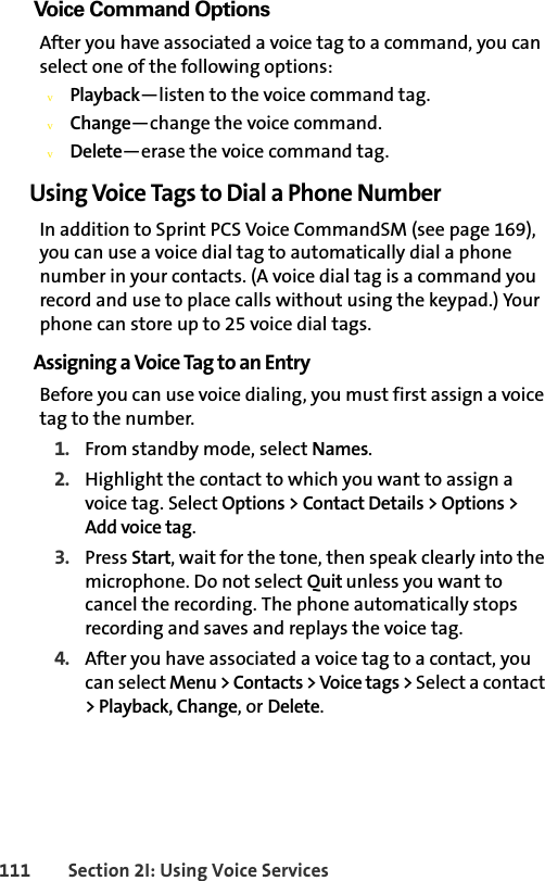 111 Section 2I: Using Voice ServicesVoice Command OptionsAfter you have associated a voice tag to a command, you can select one of the following options:vPlayback—listen to the voice command tag.vChange—change the voice command.vDelete—erase the voice command tag.Using Voice Tags to Dial a Phone NumberIn addition to Sprint PCS Voice CommandSM (see page 169), you can use a voice dial tag to automatically dial a phone number in your contacts. (A voice dial tag is a command you record and use to place calls without using the keypad.) Your phone can store up to 25 voice dial tags.Assigning a Voice Tag to an EntryBefore you can use voice dialing, you must first assign a voice tag to the number.1. From standby mode, select Names.2. Highlight the contact to which you want to assign a voice tag. Select Options &gt; Contact Details &gt; Options &gt; Add voice tag.3. Press Start, wait for the tone, then speak clearly into the microphone. Do not select Quit unless you want to cancel the recording. The phone automatically stops recording and saves and replays the voice tag.4. After you have associated a voice tag to a contact, you can select Menu &gt; Contacts &gt; Voice tags &gt; Select a contact &gt; Playback, Change, or Delete.