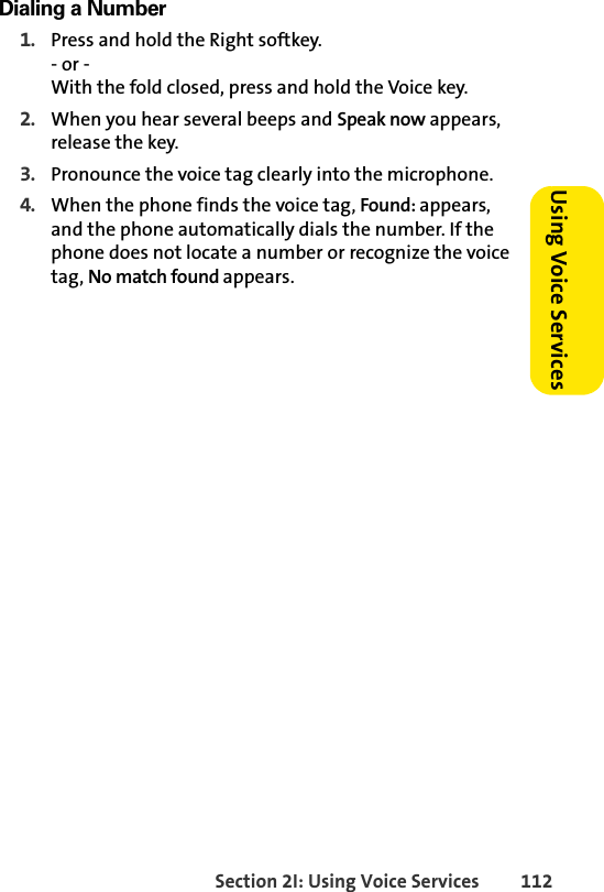 Section 2I: Using Voice Services 112Using Voice ServicesDialing a Number1. Press and hold the Right softkey.- or - With the fold closed, press and hold the Voice key.2. When you hear several beeps and Speak now appears, release the key.3. Pronounce the voice tag clearly into the microphone.4. When the phone finds the voice tag, Found: appears, and the phone automatically dials the number. If the phone does not locate a number or recognize the voice tag, No match found appears.