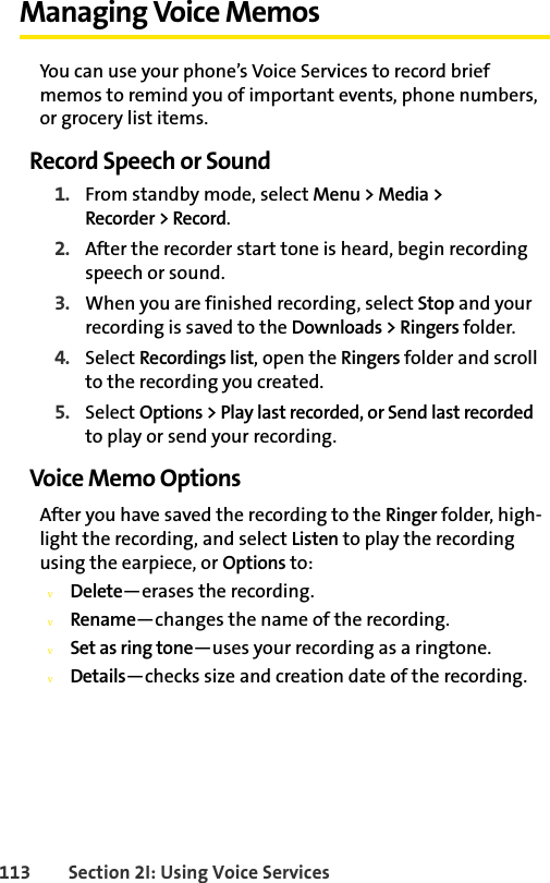 113 Section 2I: Using Voice ServicesManaging Voice MemosYou can use your phone’s Voice Services to record brief memos to remind you of important events, phone numbers, or grocery list items. Record Speech or Sound1. From standby mode, select Menu &gt; Media &gt; Recorder &gt; Record.2. After the recorder start tone is heard, begin recording speech or sound.3. When you are finished recording, select Stop and your recording is saved to the Downloads &gt; Ringers folder.4. Select Recordings list, open the Ringers folder and scroll to the recording you created.5. Select Options &gt; Play last recorded, or Send last recorded to play or send your recording.Voice Memo OptionsAfter you have saved the recording to the Ringer folder, high-light the recording, and select Listen to play the recording using the earpiece, or Options to:vDelete—erases the recording.vRename—changes the name of the recording.vSet as ring tone—uses your recording as a ringtone.vDetails—checks size and creation date of the recording.