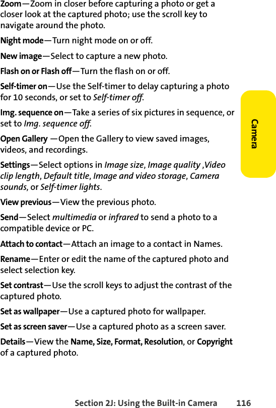 Section 2J: Using the Built-in Camera 116CameraZoom—Zoom in closer before capturing a photo or get a closer look at the captured photo; use the scroll key to navigate around the photo.Night mode—Turn night mode on or off.New image—Select to capture a new photo.Flash on or Flash off—Turn the flash on or off.Self-timer on—Use the Self-timer to delay capturing a photo for 10 seconds, or set to Self-timer off.Img. sequence on—Take a series of six pictures in sequence, or set to Img. sequence off.Open Gallery —Open the Gallery to view saved images, videos, and recordings.Settings—Select options in Image size, Image quality ,Video clip length, Default title, Image and video storage, Camera sounds, or Self-timer lights.View previous—View the previous photo.Send—Select multimedia or infrared to send a photo to a compatible device or PC.Attach to contact—Attach an image to a contact in Names.Rename—Enter or edit the name of the captured photo and select selection key.Set contrast—Use the scroll keys to adjust the contrast of the captured photo.Set as wallpaper—Use a captured photo for wallpaper.Set as screen saver—Use a captured photo as a screen saver.Details—View the Name, Size, Format, Resolution, or Copyright of a captured photo.