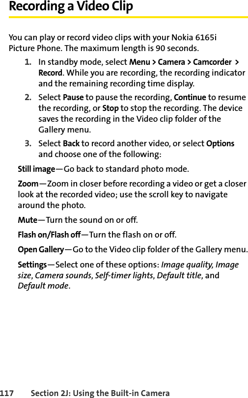 117 Section 2J: Using the Built-in CameraRecording a Video ClipYou can play or record video clips with your Nokia 6165i Picture Phone. The maximum length is 90 seconds.1. In standby mode, select Menu &gt; Camera &gt; Camcorder  &gt; Record. While you are recording, the recording indicator and the remaining recording time display.2. Select Pause to pause the recording, Continue to resume the recording, or Stop to stop the recording. The device saves the recording in the Video clip folder of the Gallery menu.3. Select Back to record another video, or select Options and choose one of the following:Still image—Go back to standard photo mode.Zoom—Zoom in closer before recording a video or get a closer look at the recorded video; use the scroll key to navigate around the photo.Mute—Turn the sound on or off.Flash on/Flash off—Turn the flash on or off.Open Gallery—Go to the Video clip folder of the Gallery menu.Settings—Select one of these options: Image quality, Image size, Camera sounds, Self-timer lights, Default title, and Default mode.