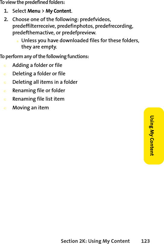 Section 2K: Using My Content 123Using My ContentTo view the predefined folders:1. Select Menu &gt; My Content.2. Choose one of the following: predefvideos, predeffilterreceive, predefinphotos, predefrecording, predefthemactive, or predefpreview. nUnless you have downloaded files for these folders, they are empty.To perform any of the following functions:©Adding a folder or file©Deleting a folder or file©Deleting all items in a folder©Renaming file or folder©Renaming file list item©Moving an item 