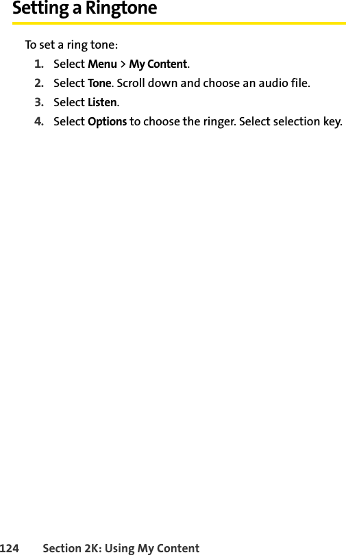 124 Section 2K: Using My ContentSetting a RingtoneTo set a ring tone:1. Select Menu &gt; My Content.2. Select Tone. Scroll down and choose an audio file.3. Select Listen.4. Select Options to choose the ringer. Select selection key.