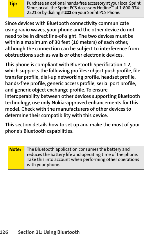 126 Section 2L: Using BluetoothSince devices with Bluetooth connectivity communicate using radio waves, your phone and the other device do not need to be in direct line-of-sight. The two devices must be within a maximum of 30 feet (10 meters) of each other, although the connection can be subject to interference from obstructions such as walls or other electronic devices.This phone is compliant with Bluetooth Specification 1.2, which supports the following profiles: object push profile, file transfer profile, dial-up networking profile, headset profile, hands-free profile, generic access profile, serial port profile, and generic object exchange profile. To ensure interoperability between other devices supporting Bluetooth technology, use only Nokia-approved enhancements for this model. Check with the manufacturers of other devices to determine their compatibility with this device.This section details how to set up and make the most of your phone’s Bluetooth capabilities.Tip: Purchase an optional hands-free accessory at your local Sprint Store, or call the Sprint PCS Accessory HotlineSM at 1-800-974-2221 or by dialing # 222 on your Sprint PCS Phone.Note: The Bluetooth application consumes the battery and reduces the battery life and operating time of the phone. Take this into account when performing other operations with your phone.