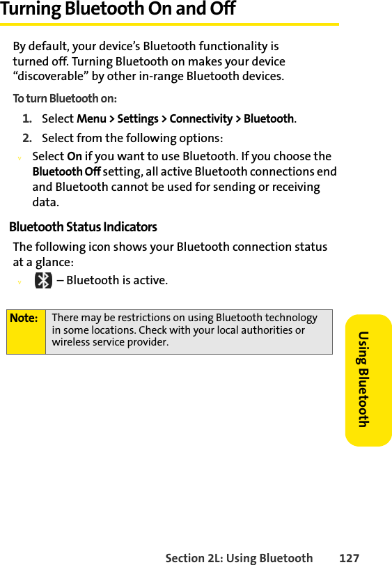 Section 2L: Using Bluetooth 127Using BluetoothTurning Bluetooth On and OffBy default, your device’s Bluetooth functionality is turned off. Turning Bluetooth on makes your device “discoverable” by other in-range Bluetooth devices. To turn Bluetooth on:1. Select Menu &gt; Settings &gt; Connectivity &gt; Bluetooth.2. Select from the following options:vSelect On if you want to use Bluetooth. If you choose the Bluetooth Off setting, all active Bluetooth connections end and Bluetooth cannot be used for sending or receiving data.Bluetooth Status IndicatorsThe following icon shows your Bluetooth connection status at a glance:v – Bluetooth is active.Note: There may be restrictions on using Bluetooth technology in some locations. Check with your local authorities or wireless service provider.