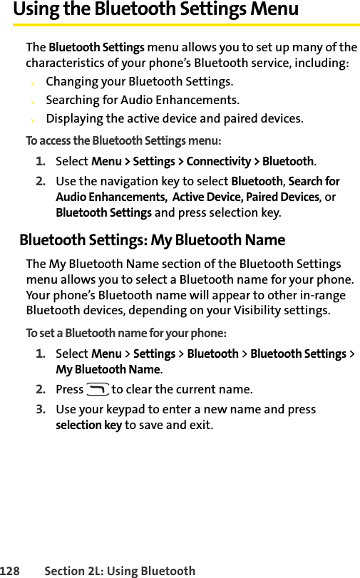 128 Section 2L: Using BluetoothUsing the Bluetooth Settings MenuThe Bluetooth Settings menu allows you to set up many of the characteristics of your phone’s Bluetooth service, including:vChanging your Bluetooth Settings.vSearching for Audio Enhancements.vDisplaying the active device and paired devices.To access the Bluetooth Settings menu:1. Select Menu &gt; Settings &gt; Connectivity &gt; Bluetooth.2. Use the navigation key to select Bluetooth, Search for Audio Enhancements,  Active Device, Paired Devices, or Bluetooth Settings and press selection key.Bluetooth Settings: My Bluetooth NameThe My Bluetooth Name section of the Bluetooth Settings menu allows you to select a Bluetooth name for your phone. Your phone’s Bluetooth name will appear to other in-range Bluetooth devices, depending on your Visibility settings.To set a Bluetooth name for your phone:1. Select Menu &gt; Settings &gt; Bluetooth &gt; Bluetooth Settings &gt; My Bluetooth Name.2. Press   to clear the current name.3. Use your keypad to enter a new name and press selection key to save and exit.