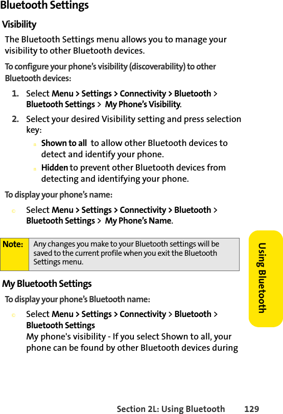 Section 2L: Using Bluetooth 129Using BluetoothBluetooth SettingsVisibility The Bluetooth Settings menu allows you to manage your visibility to other Bluetooth devices.To configure your phone’s visibility (discoverability) to other Bluetooth devices:1. Select Menu &gt; Settings &gt; Connectivity &gt; Bluetooth &gt; Bluetooth Settings &gt;  My Phone’s Visibility.2. Select your desired Visibility setting and press selection key:nShown to all  to allow other Bluetooth devices to detect and identify your phone.nHidden to prevent other Bluetooth devices from detecting and identifying your phone. To display your phone’s name:©Select Menu &gt; Settings &gt; Connectivity &gt; Bluetooth &gt; Bluetooth Settings &gt;  My Phone’s Name.My Bluetooth SettingsTo display your phone’s Bluetooth name:©Select Menu &gt; Settings &gt; Connectivity &gt; Bluetooth &gt; Bluetooth SettingsMy phone&apos;s visibility - If you select Shown to all, your phone can be found by other Bluetooth devices during Note: Any changes you make to your Bluetooth settings will be saved to the current profile when you exit the Bluetooth Settings menu.