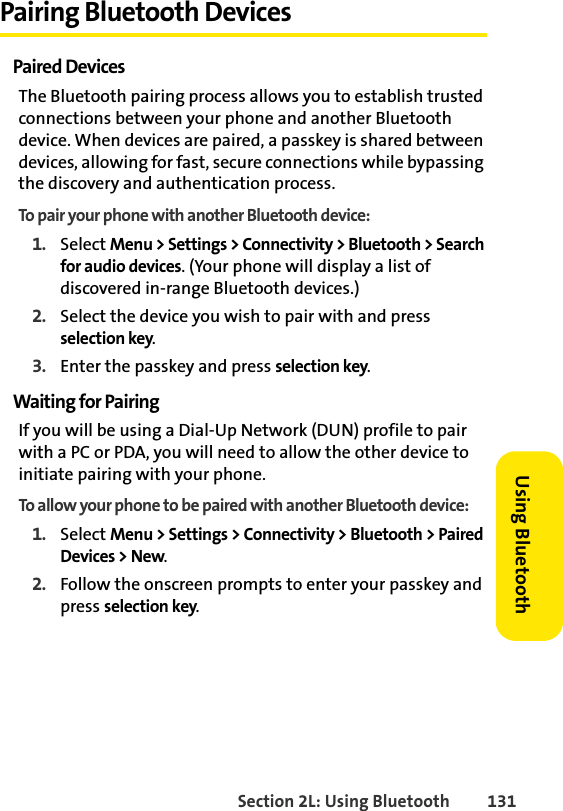 Section 2L: Using Bluetooth 131Using BluetoothPairing Bluetooth DevicesPaired DevicesThe Bluetooth pairing process allows you to establish trusted connections between your phone and another Bluetooth device. When devices are paired, a passkey is shared between devices, allowing for fast, secure connections while bypassing the discovery and authentication process.To pair your phone with another Bluetooth device:1. Select Menu &gt; Settings &gt; Connectivity &gt; Bluetooth &gt; Search for audio devices. (Your phone will display a list of discovered in-range Bluetooth devices.)2. Select the device you wish to pair with and press selection key.3. Enter the passkey and press selection key.Waiting for PairingIf you will be using a Dial-Up Network (DUN) profile to pair with a PC or PDA, you will need to allow the other device to initiate pairing with your phone.To allow your phone to be paired with another Bluetooth device:1. Select Menu &gt; Settings &gt; Connectivity &gt; Bluetooth &gt; Paired Devices &gt; New.2. Follow the onscreen prompts to enter your passkey and press selection key.