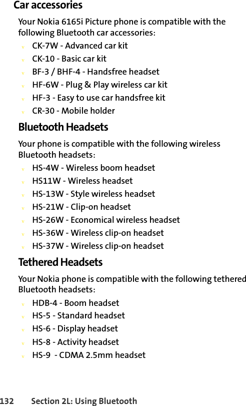132 Section 2L: Using BluetoothCar accessoriesYour Nokia 6165i Picture phone is compatible with the following Bluetooth car accessories:vCK-7W - Advanced car kitvCK-10 - Basic car kitvBF-3 / BHF-4 - Handsfree headsetvHF-6W - Plug &amp; Play wireless car kitvHF-3 - Easy to use car handsfree kitvCR-30 - Mobile holderBluetooth HeadsetsYour phone is compatible with the following wireless Bluetooth headsets:vHS-4W - Wireless boom headsetvHS11W - Wireless headsetvHS-13W - Style wireless headsetvHS-21W - Clip-on headsetvHS-26W - Economical wireless headset vHS-36W - Wireless clip-on headsetvHS-37W - Wireless clip-on headsetTethered HeadsetsYour Nokia phone is compatible with the following tethered Bluetooth headsets:vHDB-4 - Boom headsetvHS-5 - Standard headsetvHS-6 - Display headsetvHS-8 - Activity headsetvHS-9  - CDMA 2.5mm headset