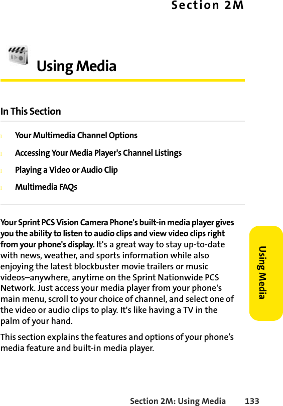 Section 2M: Using Media 133Using MediaSection 2MUsing MediaIn This SectionlYour Multimedia Channel OptionslAccessing Your Media Player&apos;s Channel ListingslPlaying a Video or Audio CliplMultimedia FAQsYour Sprint PCS Vision Camera Phone&apos;s built-in media player gives you the ability to listen to audio clips and view video clips right from your phone&apos;s display. It&apos;s a great way to stay up-to-date with news, weather, and sports information while also enjoying the latest blockbuster movie trailers or music videos–anywhere, anytime on the Sprint Nationwide PCS Network. Just access your media player from your phone&apos;s main menu, scroll to your choice of channel, and select one of the video or audio clips to play. It&apos;s like having a TV in the palm of your hand.This section explains the features and options of your phone’s media feature and built-in media player.