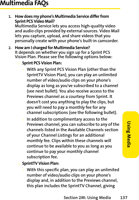 Section 2M: Using Media 137Using MediaMultimedia FAQs1. How does my phone&apos;s Multimedia Service differ from Sprint PCS Video Mail?Multimedia Service lets you access high-quality video and audio clips provided by external sources. Video Mail lets you capture, upload, and share videos that you personally create with your phone&apos;s built-in camcorder.2. How am I charged for Multimedia Service?It depends on whether you sign up for a Sprint PCS Vision Plan. Please see the following options below:nSprint PCS Vision Plan:lWith any Sprint PCS Vision Plan (other than the SprintTV Vision Plan), you can play an unlimited number of video/audio clips on your phone&apos;s display as long as you&apos;ve subscribed to a channel (see next bullet). You also receive access to the Previews channel as a courtesy from Sprint. It doesn&apos;t cost you anything to play the clips, but you will need to pay a monthly fee for any channel subscriptions (see the following bullet).lIn addition to complimentary access to the Previews channel, you can subscribe to any of the channels listed in the Available Channels section of your Channel Listings for an additional monthly fee. Clips within these channels will continue to be available to you as long as you continue to pay your monthly channel subscription fee.nSprintTV Vision Plan:lWith this specific plan, you can play an unlimited number of video/audio clips on your phone&apos;s display and, in addition to the Previews channel, this plan includes the SprintTV Channel, giving 