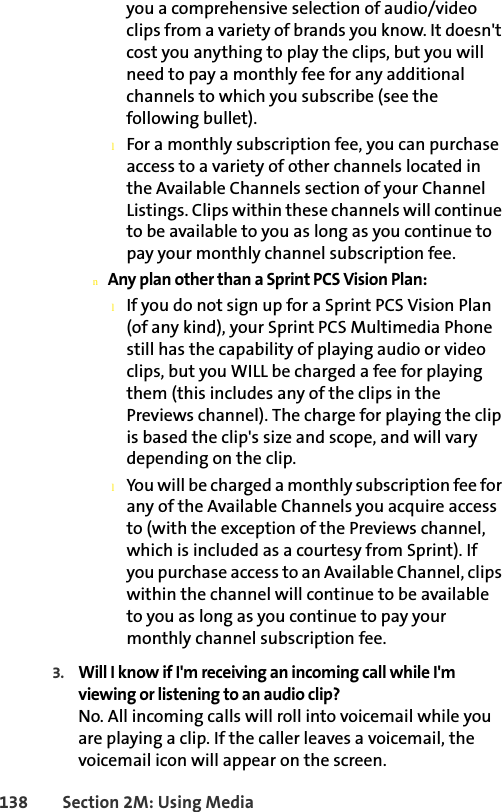 138 Section 2M: Using Mediayou a comprehensive selection of audio/video clips from a variety of brands you know. It doesn&apos;t cost you anything to play the clips, but you will need to pay a monthly fee for any additional channels to which you subscribe (see the following bullet).lFor a monthly subscription fee, you can purchase access to a variety of other channels located in the Available Channels section of your Channel Listings. Clips within these channels will continue to be available to you as long as you continue to pay your monthly channel subscription fee.nAny plan other than a Sprint PCS Vision Plan:lIf you do not sign up for a Sprint PCS Vision Plan (of any kind), your Sprint PCS Multimedia Phone still has the capability of playing audio or video clips, but you WILL be charged a fee for playing them (this includes any of the clips in the Previews channel). The charge for playing the clip is based the clip&apos;s size and scope, and will vary depending on the clip.lYou will be charged a monthly subscription fee for any of the Available Channels you acquire access to (with the exception of the Previews channel, which is included as a courtesy from Sprint). If you purchase access to an Available Channel, clips within the channel will continue to be available to you as long as you continue to pay your monthly channel subscription fee.3. Will I know if I&apos;m receiving an incoming call while I&apos;m viewing or listening to an audio clip?No. All incoming calls will roll into voicemail while you are playing a clip. If the caller leaves a voicemail, the voicemail icon will appear on the screen.