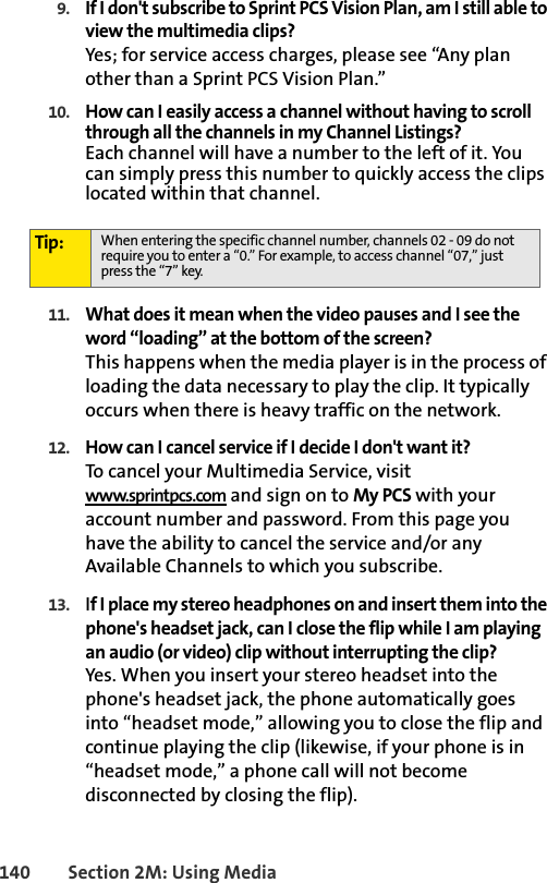 140 Section 2M: Using Media9. If I don&apos;t subscribe to Sprint PCS Vision Plan, am I still able to view the multimedia clips?Yes; for service access charges, please see “Any plan other than a Sprint PCS Vision Plan.”10. How can I easily access a channel without having to scroll through all the channels in my Channel Listings?Each channel will have a number to the left of it. You can simply press this number to quickly access the clips located within that channel.11. What does it mean when the video pauses and I see the word “loading” at the bottom of the screen?This happens when the media player is in the process of loading the data necessary to play the clip. It typically occurs when there is heavy traffic on the network.12. How can I cancel service if I decide I don&apos;t want it?To cancel your Multimedia Service, visit www.sprintpcs.com and sign on to My PCS with your account number and password. From this page you have the ability to cancel the service and/or any Available Channels to which you subscribe.13. If I place my stereo headphones on and insert them into the phone&apos;s headset jack, can I close the flip while I am playing an audio (or video) clip without interrupting the clip?Yes. When you insert your stereo headset into the phone&apos;s headset jack, the phone automatically goes into “headset mode,” allowing you to close the flip and continue playing the clip (likewise, if your phone is in “headset mode,” a phone call will not become disconnected by closing the flip).Tip: When entering the specific channel number, channels 02 - 09 do not require you to enter a “0.” For example, to access channel “07,” just press the “7” key.