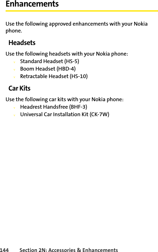 144 Section 2N: Accessories &amp; EnhancementsEnhancementsUse the following approved enhancements with your Nokia phone.HeadsetsUse the following headsets with your Nokia phone:vStandard Headset (HS-5)vBoom Headset (HBD-4)vRetractable Headset (HS-10)Car KitsUse the following car kits with your Nokia phone:vHeadrest Handsfree (BHF-3)vUniversal Car Installation Kit (CK-7W)
