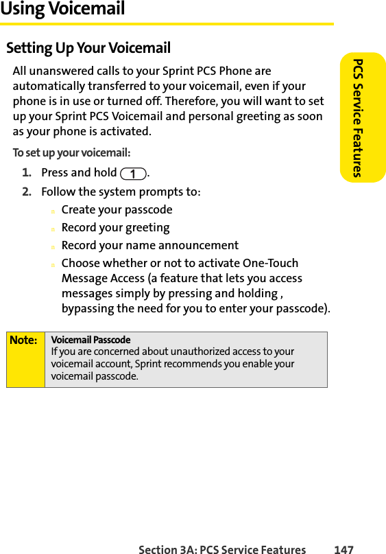Section 3A: PCS Service Features  147PCS Service FeaturesUsing VoicemailSetting Up Your VoicemailAll unanswered calls to your Sprint PCS Phone are automatically transferred to your voicemail, even if your phone is in use or turned off. Therefore, you will want to set up your Sprint PCS Voicemail and personal greeting as soon as your phone is activated.To set up your voicemail:1. Press and hold  .2. Follow the system prompts to:nCreate your passcodenRecord your greetingnRecord your name announcementnChoose whether or not to activate One-Touch Message Access (a feature that lets you access messages simply by pressing and holding , bypassing the need for you to enter your passcode).Note: Voicemail PasscodeIf you are concerned about unauthorized access to your voicemail account, Sprint recommends you enable your voicemail passcode.