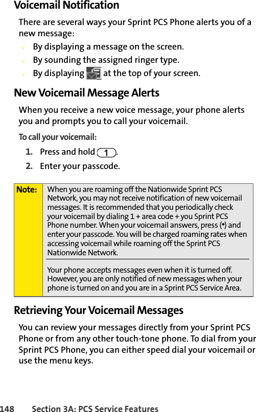 148 Section 3A: PCS Service FeaturesVoicemail NotificationThere are several ways your Sprint PCS Phone alerts you of a new message:vBy displaying a message on the screen.vBy sounding the assigned ringer type.vBy displaying   at the top of your screen.New Voicemail Message AlertsWhen you receive a new voice message, your phone alerts you and prompts you to call your voicemail. To call your voicemail:1. Press and hold  .2. Enter your passcode.Retrieving Your Voicemail MessagesYou can review your messages directly from your Sprint PCS Phone or from any other touch-tone phone. To dial from your Sprint PCS Phone, you can either speed dial your voicemail or use the menu keys.Note: When you are roaming off the Nationwide Sprint PCS Network, you may not receive notification of new voicemail messages. It is recommended that you periodically check your voicemail by dialing 1 + area code + you Sprint PCS Phone number. When your voicemail answers, press (*) and enter your passcode. You will be charged roaming rates when accessing voicemail while roaming off the Sprint PCS  Nationwide Network.Your phone accepts messages even when it is turned off. However, you are only notified of new messages when your phone is turned on and you are in a Sprint PCS Service Area.