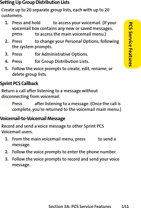 Section 3A: PCS Service Features  151PCS Service FeaturesSetting Up Group Distribution ListsCreate up to 20 separate group lists, each with up to 20 customers.1. Press and hold   to access your voicemail. (If your voicemail box contains any new or saved messages, press   to access the main voicemail menu.)2. Press   to change your Personal Options, following the system prompts.3. Press   for Administrative Options.4. Press   for Group Distribution Lists.5. Follow the voice prompts to create, edit, rename, or delete group lists.Sprint PCS CallbackReturn a call after listening to a message without disconnecting from voicemail.©Press   after listening to a message. (Once the call is complete, you’re returned to the voicemail main menu.)Voicemail-to-Voicemail MessageRecord and send a voice message to other Sprint PCS Voicemail users.1. From the main voicemail menu, press   to send a message.2. Follow the voice prompts to enter the phone number.3. Follow the voice prompts to record and send your voice message.