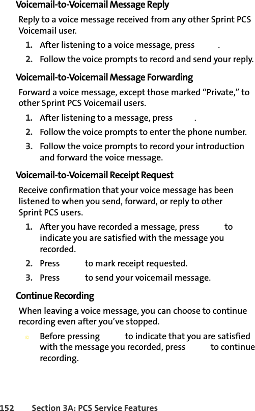 152 Section 3A: PCS Service FeaturesVoicemail-to-Voicemail Message ReplyReply to a voice message received from any other Sprint PCS Voicemail user.1. After listening to a voice message, press  .2. Follow the voice prompts to record and send your reply.Voicemail-to-Voicemail Message ForwardingForward a voice message, except those marked “Private,” to other Sprint PCS Voicemail users.1. After listening to a message, press  .2. Follow the voice prompts to enter the phone number.3. Follow the voice prompts to record your introduction and forward the voice message.Voicemail-to-Voicemail Receipt RequestReceive confirmation that your voice message has been listened to when you send, forward, or reply to other Sprint PCS users.1. After you have recorded a message, press   to indicate you are satisfied with the message you recorded.2. Press   to mark receipt requested.3. Press   to send your voicemail message.Continue RecordingWhen leaving a voice message, you can choose to continue recording even after you’ve stopped.©Before pressing   to indicate that you are satisfied with the message you recorded, press   to continue recording.
