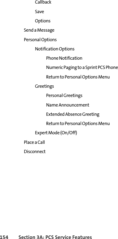 154 Section 3A: PCS Service Features Callback Save Options Send a Message Personal Options Notification Options Phone Notification Numeric Paging to a Sprint PCS Phone Return to Personal Options Menu Greetings Personal Greetings Name Announcement Extended Absence Greeting Return to Personal Options Menu Expert Mode (On/Off) Place a Call Disconnect