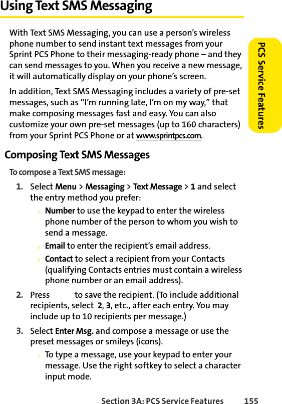 Section 3A: PCS Service Features  155PCS Service FeaturesUsing Text SMS MessagingWith Text SMS Messaging, you can use a person’s wireless phone number to send instant text messages from your Sprint PCS Phone to their messaging-ready phone – and they can send messages to you. When you receive a new message, it will automatically display on your phone’s screen.In addition, Text SMS Messaging includes a variety of pre-set messages, such as “I’m running late, I’m on my way,” that make composing messages fast and easy. You can also customize your own pre-set messages (up to 160 characters) from your Sprint PCS Phone or at www.sprintpcs.com.Composing Text SMS MessagesTo compose a Text SMS message:1. Select Menu &gt; Messaging &gt; Text Message &gt; 1 and select the entry method you prefer:nNumber to use the keypad to enter the wireless phone number of the person to whom you wish to send a message.nEmail to enter the recipient’s email address.nContact to select a recipient from your Contacts (qualifying Contacts entries must contain a wireless phone number or an email address).2. Press   to save the recipient. (To include additional recipients, select  2, 3, etc., after each entry. You may include up to 10 recipients per message.)3. Select Enter Msg. and compose a message or use the preset messages or smileys (icons).nTo type a message, use your keypad to enter your message. Use the right softkey to select a character input mode.