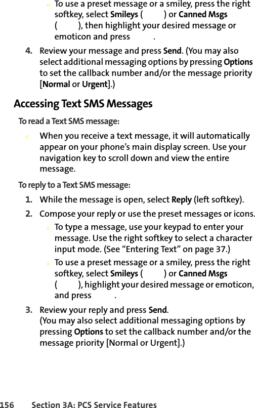 156 Section 3A: PCS Service FeaturesnTo use a preset message or a smiley, press the right softkey, select Smileys () or Canned Msgs ( ), then highlight your desired message or emoticon and press  .4. Review your message and press Send. (You may also select additional messaging options by pressing Options  to set the callback number and/or the message priority [Normal or Urgent].)Accessing Text SMS MessagesTo read a Text SMS message:©When you receive a text message, it will automatically appear on your phone’s main display screen. Use your navigation key to scroll down and view the entire message.To reply to a Text SMS message:1. While the message is open, select Reply (left softkey).2. Compose your reply or use the preset messages or icons.nTo type a message, use your keypad to enter your message. Use the right softkey to select a character input mode. (See “Entering Text” on page 37.)nTo use a preset message or a smiley, press the right softkey, select Smileys () or Canned Msgs ( ), highlight your desired message or emoticon, and press  .3. Review your reply and press Send. (You may also select additional messaging options by pressing Options to set the callback number and/or the message priority [Normal or Urgent].)
