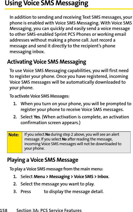 158 Section 3A: PCS Service FeaturesUsing Voice SMS MessagingIn addition to sending and receiving Text SMS messages, your phone is enabled with Voice SMS Messaging. With Voice SMS Messaging, you can quickly and easily send a voice message to other SMS-enabled Sprint PCS Phones or working email addresses without making a phone call. Just record a message and send it directly to the recipient’s phone messaging inbox.Activating Voice SMS MessagingTo use Voice SMS Messaging capabilities, you will first need to register your phone. Once you have registered, incoming Voice SMS messages will be automatically downloaded to your phone.To activate Voice SMS Messages:1. When you turn on your phone, you will be prompted to register your phone to receive Voice SMS messages.2. Select Yes. (When activation is complete, an activation confirmation screen appears.)Playing a Voice SMS MessageTo play a Voice SMS message from the main menu:1. Select Menu &gt; Messaging &gt; Voice SMS &gt; Inbox. 2. Select the message you want to play.3. Press   to display the message detail.Note: If you select No during step 2 above, you will see an alert message. If you select No after reading the message, incoming Voice SMS messages will not be downloaded to your phone.