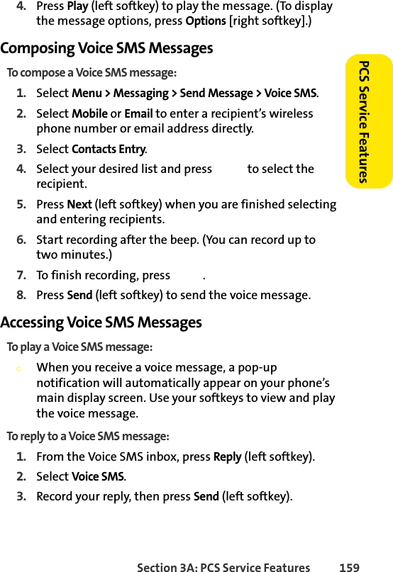 Section 3A: PCS Service Features  159PCS Service Features4. Press Play (left softkey) to play the message. (To display the message options, press Options [right softkey].)Composing Voice SMS MessagesTo compose a Voice SMS message:1. Select Menu &gt; Messaging &gt; Send Message &gt; Voice SMS.2. Select Mobile or Email to enter a recipient’s wireless phone number or email address directly.3. Select Contacts Entry.4. Select your desired list and press   to select the recipient.5. Press Next (left softkey) when you are finished selecting and entering recipients.6. Start recording after the beep. (You can record up to two minutes.)7. To finish recording, press  .8. Press Send (left softkey) to send the voice message.Accessing Voice SMS MessagesTo play a Voice SMS message:©When you receive a voice message, a pop-up notification will automatically appear on your phone’s main display screen. Use your softkeys to view and play the voice message.To reply to a Voice SMS message:1. From the Voice SMS inbox, press Reply (left softkey).2. Select Voice SMS.3. Record your reply, then press Send (left softkey).