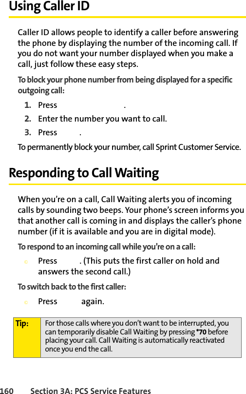 160 Section 3A: PCS Service FeaturesUsing Caller IDCaller ID allows people to identify a caller before answering the phone by displaying the number of the incoming call. If you do not want your number displayed when you make a call, just follow these easy steps.To block your phone number from being displayed for a specific outgoing call:1. Press  .2. Enter the number you want to call.3. Press  .To permanently block your number, call Sprint Customer Service.Responding to Call WaitingWhen you’re on a call, Call Waiting alerts you of incoming calls by sounding two beeps. Your phone’s screen informs you that another call is coming in and displays the caller’s phone number (if it is available and you are in digital mode).To respond to an incoming call while you’re on a call:©Press  . (This puts the first caller on hold and answers the second call.)To switch back to the first caller:©Press  again.Tip: For those calls where you don’t want to be interrupted, you can temporarily disable Call Waiting by pressing *70 before placing your call. Call Waiting is automatically reactivated once you end the call.