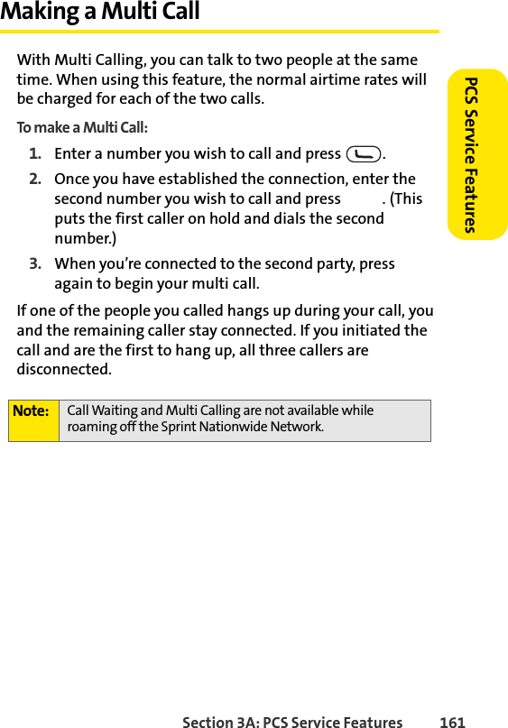 Section 3A: PCS Service Features  161PCS Service FeaturesMaking a Multi CallWith Multi Calling, you can talk to two people at the same time. When using this feature, the normal airtime rates will be charged for each of the two calls.To make a Multi Call:1. Enter a number you wish to call and press  .2. Once you have established the connection, enter the second number you wish to call and press  . (This puts the first caller on hold and dials the second number.)3. When you’re connected to the second party, press   again to begin your multi call.If one of the people you called hangs up during your call, you and the remaining caller stay connected. If you initiated the call and are the first to hang up, all three callers are disconnected.Note: Call Waiting and Multi Calling are not available while roaming off the Sprint Nationwide Network.