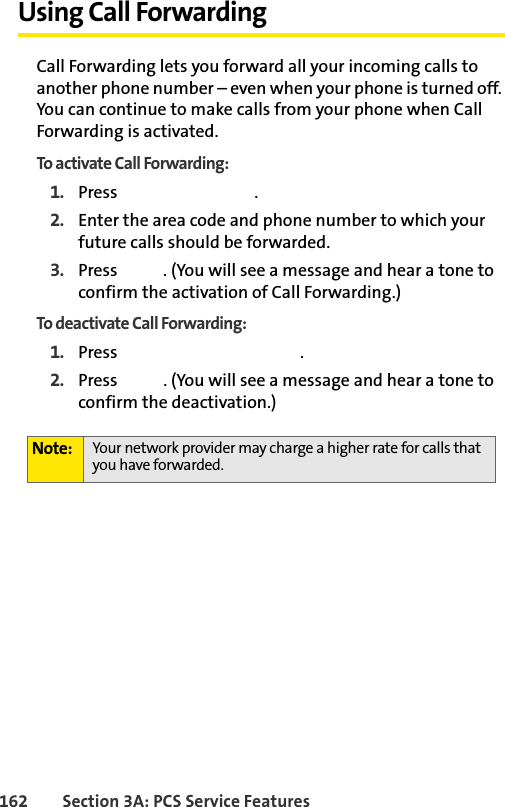 162 Section 3A: PCS Service FeaturesUsing Call ForwardingCall Forwarding lets you forward all your incoming calls to another phone number – even when your phone is turned off. You can continue to make calls from your phone when Call Forwarding is activated.To activate Call Forwarding:1. Press  .2. Enter the area code and phone number to which your future calls should be forwarded.3. Press  . (You will see a message and hear a tone to confirm the activation of Call Forwarding.)To deactivate Call Forwarding:1. Press  .2. Press  . (You will see a message and hear a tone to confirm the deactivation.)Note: Your network provider may charge a higher rate for calls that you have forwarded.