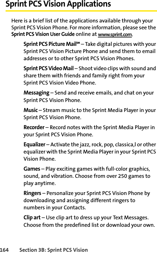 164 Section 3B: Sprint PCS VisionSprint PCS Vision ApplicationsHere is a brief list of the applications available through your Sprint PCS Vision Phone. For more information, please see the Sprint PCS Vision User Guide online at www.sprint.com.Sprint PCS Picture MailSM – Take digital pictures with your Sprint PCS Vision Picture Phone and send them to email addresses or to other Sprint PCS Vision Phones. Sprint PCS Video Mail – Shoot video clips with sound and share them with friends and family right from your Sprint PCS Vision Video Phone.Messaging – Send and receive emails, and chat on your Sprint PCS Vision Phone.Music – Stream music to the Sprint Media Player in your Sprint PCS Vision Phone.Recorder – Record notes with the Sprint Media Player in your Sprint PCS Vision Phone.Equalizer – Activate the jazz, rock, pop, classica,l or other equalizer with the Sprint Media Player in your Sprint PCS Vision Phone.Games – Play exciting games with full-color graphics, sound, and vibration. Choose from over 250 games to play anytime.Ringers – Personalize your Sprint PCS Vision Phone by downloading and assigning different ringers to numbers in your Contacts.Clip art – Use clip art to dress up your Text Messages. Choose from the predefined list or download your own.